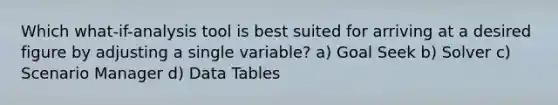 Which what-if-analysis tool is best suited for arriving at a desired figure by adjusting a single variable? a) Goal Seek b) Solver c) Scenario Manager d) Data Tables