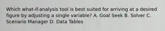 Which what-if-analysis tool is best suited for arriving at a desired figure by adjusting a single variable? A. Goal Seek B. Solver C. Scenario Manager D. Data Tables