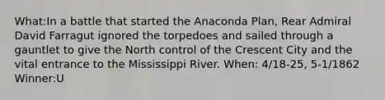 What:In a battle that started the Anaconda Plan, Rear Admiral David Farragut ignored the torpedoes and sailed through a gauntlet to give the North control of the Crescent City and the vital entrance to the Mississippi River. When: 4/18-25, 5-1/1862 Winner:U