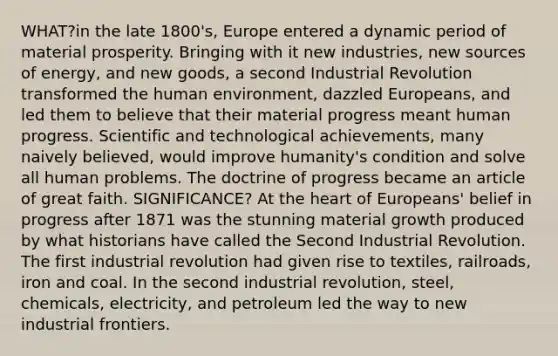 WHAT?in the late 1800's, Europe entered a dynamic period of material prosperity. Bringing with it new industries, new sources of energy, and new goods, a second Industrial Revolution transformed the human environment, dazzled Europeans, and led them to believe that their material progress meant human progress. Scientific and technological achievements, many naively believed, would improve humanity's condition and solve all human problems. The doctrine of progress became an article of great faith. SIGNIFICANCE? At the heart of Europeans' belief in progress after 1871 was the stunning material growth produced by what historians have called the Second Industrial Revolution. The first industrial revolution had given rise to textiles, railroads, iron and coal. In the second industrial revolution, steel, chemicals, electricity, and petroleum led the way to new industrial frontiers.