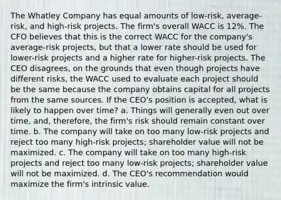 The Whatley Company has equal amounts of low-risk, average-risk, and high-risk projects. The firm's overall WACC is 12%. The CFO believes that this is the correct WACC for the company's average-risk projects, but that a lower rate should be used for lower-risk projects and a higher rate for higher-risk projects. The CEO disagrees, on the grounds that even though projects have different risks, the WACC used to evaluate each project should be the same because the company obtains capital for all projects from the same sources. If the CEO's position is accepted, what is likely to happen over time? a. Things will generally even out over time, and, therefore, the firm's risk should remain constant over time. b. The company will take on too many low-risk projects and reject too many high-risk projects; shareholder value will not be maximized. c. The company will take on too many high-risk projects and reject too many low-risk projects; shareholder value will not be maximized. d. The CEO's recommendation would maximize the firm's intrinsic value.