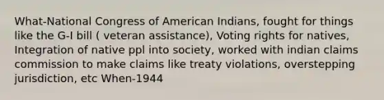 What-National Congress of American Indians, fought for things like the G-I bill ( veteran assistance), Voting rights for natives, Integration of native ppl into society, worked with indian claims commission to make claims like treaty violations, overstepping jurisdiction, etc When-1944