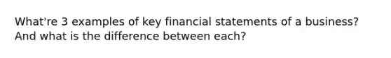 What're 3 examples of key financial statements of a business? And what is the difference between each?