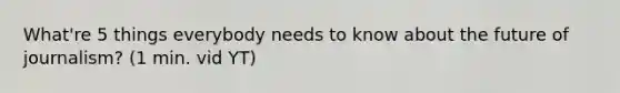 What're 5 things everybody needs to know about the future of journalism? (1 min. vid YT)