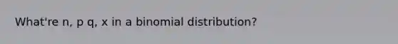 What're n, p q, x in a binomial distribution?