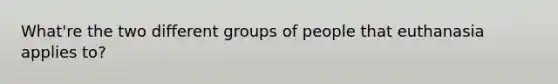 What're the two different groups of people that euthanasia applies to?