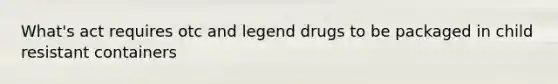 What's act requires otc and legend drugs to be packaged in child resistant containers