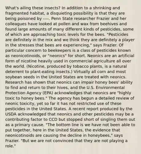 What's ailing these insects? In addition to a shrinking and fragmented habitat, a disquieting possibility is that they are being poisoned by ----. Penn State researcher Frazier and her colleagues have looked at pollen and wax from beehives and found large amounts of many different kinds of pesticides, some of which are approaching toxic levels for the bees. "Pesticides are definitely in the mix and we think they are definitely a player in the stresses that bees are experiencing," says Frazier. Of particular concern to beekeepers is a class of pesticides known as neonicotinoids, or "neonics" for short. Neonics are an artificial form of nicotine heavily used in commercial agriculture all over the world. (Nicotine, produced by tobacco plants, is a natural deterrent to plant-eating insects.) Virtually all corn and most soybean seeds in the United States are treated with neonics. Research has shown that neonics can impair honey bees' ability to find and return to their hives, and the U.S. Environmental Protection Agency (EPA) acknowledges that neonics are "highly toxic to honey bees." The agency has begun a detailed review of neonic toxicity, yet so far it has not restricted use of these pesticides in the United States. A recent report produced by the USDA acknowledged that neonics and other pesticides may be a contributing factor to CCD but stopped short of singling them out as a primary cause. "The bottom line is we have not been able to put together, here in the United States, the evidence that neonicotinoids are causing the decline in honeybees," says Frazier. "But we are not convinced that they are not playing a role."
