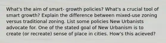 What's the aim of smart- growth policies? What's a crucial tool of smart growth? Explain the difference between mixed-use zoning versus traditional zoning. List some policies New Urbanists advocate for. One of the stated goal of New Urbanism is to create (or recreate) sense of place in cities. How's this acieved?