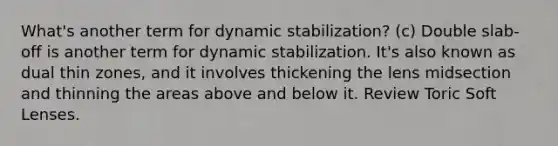 What's another term for dynamic stabilization? (c) Double slab-off is another term for dynamic stabilization. It's also known as dual thin zones, and it involves thickening the lens midsection and thinning the areas above and below it. Review Toric Soft Lenses.