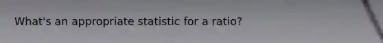 What's an appropriate statistic for a ratio?