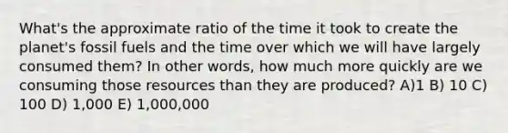 What's the approximate ratio of the time it took to create the planet's fossil fuels and the time over which we will have largely consumed them? In other words, how much more quickly are we consuming those resources than they are produced? A)1 B) 10 C) 100 D) 1,000 E) 1,000,000