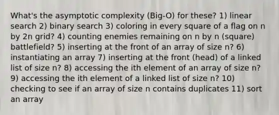 What's the asymptotic complexity (Big-O) for these? 1) linear search 2) binary search 3) coloring in every square of a flag on n by 2n grid? 4) counting enemies remaining on n by n (square) battlefield? 5) inserting at the front of an array of size n? 6) instantiating an array 7) inserting at the front (head) of a linked list of size n? 8) accessing the ith element of an array of size n? 9) accessing the ith element of a linked list of size n? 10) checking to see if an array of size n contains duplicates 11) sort an array