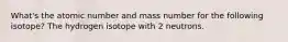 What's the atomic number and mass number for the following isotope? The hydrogen isotope with 2 neutrons.