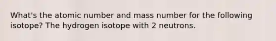 What's the atomic number and mass number for the following isotope? The hydrogen isotope with 2 neutrons.