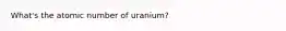 What's the atomic number of uranium?