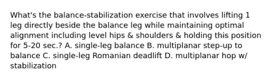 What's the balance-stabilization exercise that involves lifting 1 leg directly beside the balance leg while maintaining optimal alignment including level hips & shoulders & holding this position for 5-20 sec.? A. single-leg balance B. multiplanar step-up to balance C. single-leg Romanian deadlift D. multiplanar hop w/ stabilization