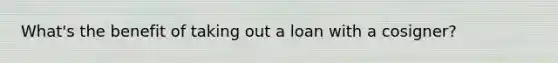 What's the benefit of taking out a loan with a cosigner?