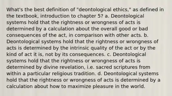 What's the best definition of "deontological ethics," as defined in the textbook, introduction to chapter 5? a. Deontological systems hold that the rightness or wrongness of acts is determined by a calculation about the overall good or bad consequences of the act, in comparison with other acts. b. Deontological systems hold that the rightness or wrongness of acts is determined by the intrinsic quality of the act or by the kind of act it is, not by its consequences. c. Deontological systems hold that the rightness or wrongness of acts is determined by divine revelation, i.e. sacred scriptures from within a particular religious tradition. d. Deontological systems hold that the rightness or wrongness of acts is determined by a calculation about how to maximize pleasure in the world.