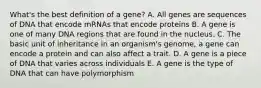 What's the best definition of a gene? A. All genes are sequences of DNA that encode mRNAs that encode proteins B. A gene is one of many DNA regions that are found in the nucleus. C. The basic unit of inheritance in an organism's genome, a gene can encode a protein and can also affect a trait. D. A gene is a piece of DNA that varies across individuals E. A gene is the type of DNA that can have polymorphism