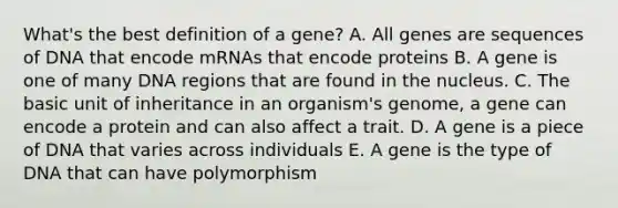 What's the best definition of a gene? A. All genes are sequences of DNA that encode mRNAs that encode proteins B. A gene is one of many DNA regions that are found in the nucleus. C. The basic unit of inheritance in an organism's genome, a gene can encode a protein and can also affect a trait. D. A gene is a piece of DNA that varies across individuals E. A gene is the type of DNA that can have polymorphism