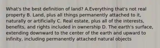 What's the best definition of land? A.Everything that's not real property B. Land, plus all things permanently attached to it, naturally or artificially C. Real estate, plus all of the interests, benefits, and rights included in ownership D. The earth's surface, extending downward to the center of the earth and upward to infinity, including permanently attached natural objects