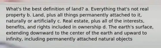 What's the best definition of land? a. Everything that's not real property b. Land, plus all things permanently attached to it, naturally or artificially c. Real estate, plus all of the interests, benefits, and rights included in ownership d. The earth's surface, extending downward to the center of the earth and upward to infinity, including permanently attached natural objects