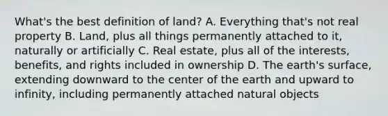 What's the best definition of land? A. Everything that's not real property B. Land, plus all things permanently attached to it, naturally or artificially C. Real estate, plus all of the interests, benefits, and rights included in ownership D. The earth's surface, extending downward to the center of the earth and upward to infinity, including permanently attached natural objects