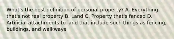 What's the best definition of personal property? A. Everything that's not real property B. Land C. Property that's fenced D. Artificial attachments to land that include such things as fencing, buildings, and walkways