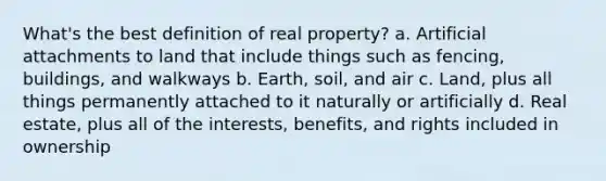 What's the best definition of real property? a. Artificial attachments to land that include things such as fencing, buildings, and walkways b. Earth, soil, and air c. Land, plus all things permanently attached to it naturally or artificially d. Real estate, plus all of the interests, benefits, and rights included in ownership