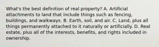 What's the best definition of real property? A. Artificial attachments to land that include things such as fencing, buildings, and walkways. B. Earth, soil, and air. C. Land, plus all things permanently attached to it naturally or artificially. D. Real estate, plus all of the interests, benefits, and rights included in ownership.