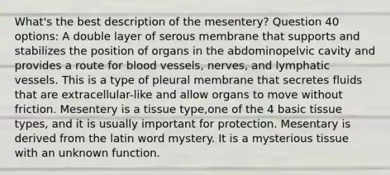 What's the best description of the mesentery? Question 40 options: A double layer of serous membrane that supports and stabilizes the position of organs in the abdominopelvic cavity and provides a route for blood vessels, nerves, and lymphatic vessels. This is a type of pleural membrane that secretes fluids that are extracellular-like and allow organs to move without friction. Mesentery is a tissue type,one of the 4 basic tissue types, and it is usually important for protection. Mesentary is derived from the latin word mystery. It is a mysterious tissue with an unknown function.