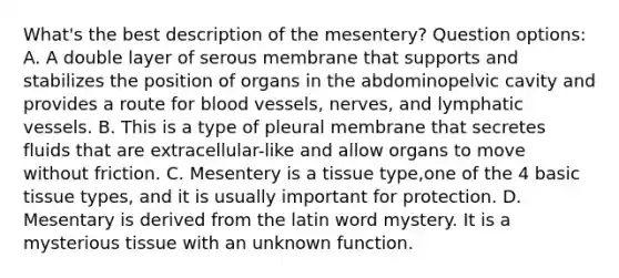 What's the best description of the mesentery? Question options: A. A double layer of serous membrane that supports and stabilizes the position of organs in the abdominopelvic cavity and provides a route for blood vessels, nerves, and lymphatic vessels. B. This is a type of pleural membrane that secretes fluids that are extracellular-like and allow organs to move without friction. C. Mesentery is a tissue type,one of the 4 basic tissue types, and it is usually important for protection. D. Mesentary is derived from the latin word mystery. It is a mysterious tissue with an unknown function.