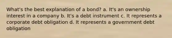 What's the best explanation of a bond? a. It's an ownership interest in a company b. It's a debt instrument c. It represents a corporate debt obligation d. It represents a government debt obligation