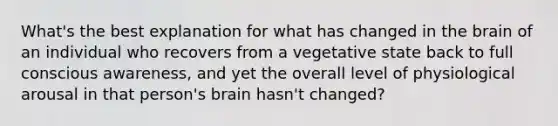 What's the best explanation for what has changed in the brain of an individual who recovers from a vegetative state back to full conscious awareness, and yet the overall level of physiological arousal in that person's brain hasn't changed?