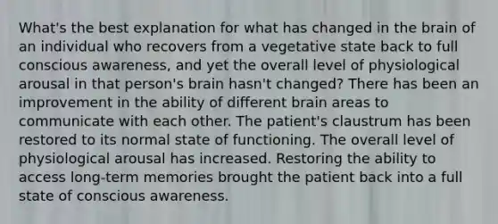 What's the best explanation for what has changed in the brain of an individual who recovers from a vegetative state back to full conscious awareness, and yet the overall level of physiological arousal in that person's brain hasn't changed? There has been an improvement in the ability of different brain areas to communicate with each other. The patient's claustrum has been restored to its normal state of functioning. The overall level of physiological arousal has increased. Restoring the ability to access long-term memories brought the patient back into a full state of conscious awareness.