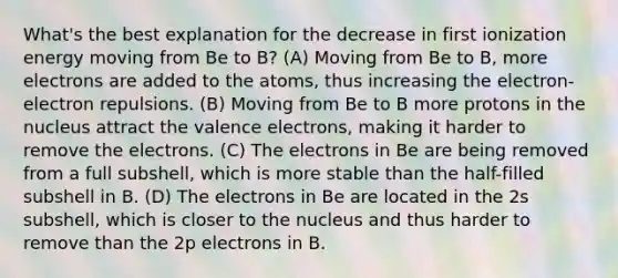 What's the best explanation for the decrease in first ionization energy moving from Be to B? (A) Moving from Be to B, more electrons are added to the atoms, thus increasing the electron-electron repulsions. (B) Moving from Be to B more protons in the nucleus attract the valence electrons, making it harder to remove the electrons. (C) The electrons in Be are being removed from a full subshell, which is more stable than the half-filled subshell in B. (D) The electrons in Be are located in the 2s subshell, which is closer to the nucleus and thus harder to remove than the 2p electrons in B.