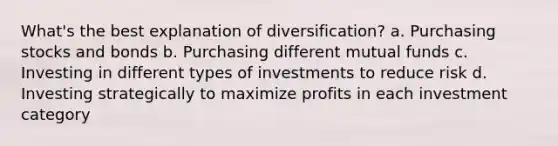 What's the best explanation of diversification? a. Purchasing stocks and bonds b. Purchasing different mutual funds c. Investing in different types of investments to reduce risk d. Investing strategically to maximize profits in each investment category