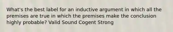 What's the best label for an inductive argument in which all the premises are true in which the premises make the conclusion highly probable? Valid Sound Cogent Strong