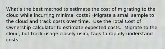 What's the best method to estimate the cost of migrating to the cloud while incurring minimal costs? -Migrate a small sample to the cloud and track costs over time. -Use the Total Cost of Ownership calculator to estimate expected costs. -Migrate to the cloud, but track usage closely using tags to rapidly understand costs.