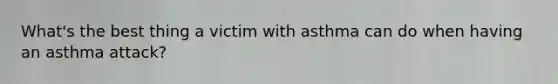 What's the best thing a victim with asthma can do when having an asthma attack?