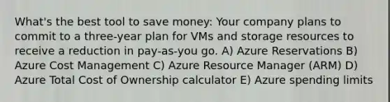 What's the best tool to save money: Your company plans to commit to a three-year plan for VMs and storage resources to receive a reduction in pay-as-you go. A) Azure Reservations B) Azure Cost Management C) Azure Resource Manager (ARM) D) Azure Total Cost of Ownership calculator E) Azure spending limits