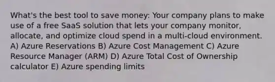 What's the best tool to save money: Your company plans to make use of a free SaaS solution that lets your company monitor, allocate, and optimize cloud spend in a multi-cloud environment. A) Azure Reservations B) Azure Cost Management C) Azure Resource Manager (ARM) D) Azure Total Cost of Ownership calculator E) Azure spending limits