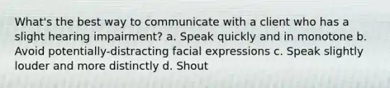 What's the best way to communicate with a client who has a slight hearing impairment? a. Speak quickly and in monotone b. Avoid potentially-distracting facial expressions c. Speak slightly louder and more distinctly d. Shout