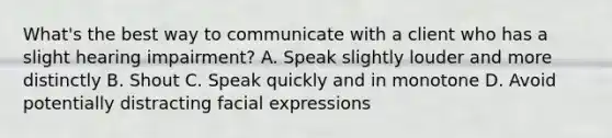 What's the best way to communicate with a client who has a slight hearing impairment? A. Speak slightly louder and more distinctly B. Shout C. Speak quickly and in monotone D. Avoid potentially distracting facial expressions