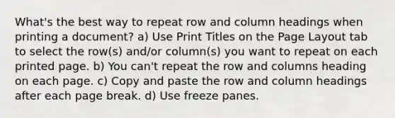 What's the best way to repeat row and column headings when printing a document? a) Use Print Titles on the Page Layout tab to select the row(s) and/or column(s) you want to repeat on each printed page. b) You can't repeat the row and columns heading on each page. c) Copy and paste the row and column headings after each page break. d) Use freeze panes.