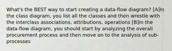 What's the BEST way to start creating a data-flow diagram? [A]In the class diagram, you list all the classes and then wrestle with the interclass associations, attributions, operations [B]In the data-flow diagram, you should start by analyzing the overall procurement process and then move on to the analysis of sub-processes