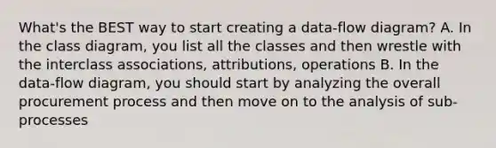 What's the BEST way to start creating a data-flow diagram? A. In the class diagram, you list all the classes and then wrestle with the interclass associations, attributions, operations B. In the data-flow diagram, you should start by analyzing the overall procurement process and then move on to the analysis of sub-processes