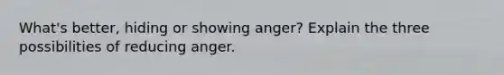 What's better, hiding or showing anger? Explain the three possibilities of reducing anger.