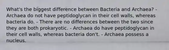 What's the biggest difference between Bacteria and Archaea? - Archaea do not have peptidoglycan in their cell walls, whereas bacteria do. - There are no differences between the two since they are both prokaryotic. - Archaea do have peptidoglycan in their cell walls, whereas bacteria don't. - Archaea possess a nucleus.